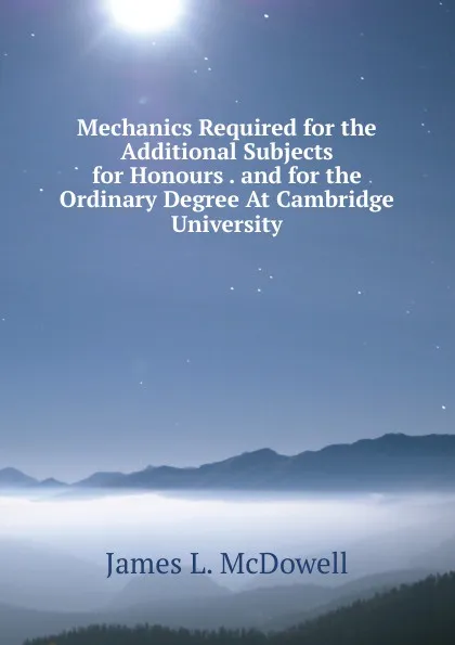 Обложка книги Mechanics Required for the Additional Subjects for Honours . and for the Ordinary Degree At Cambridge University, James L. McDowell