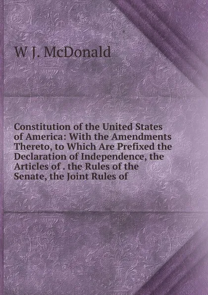 Обложка книги Constitution of the United States of America: With the Amendments Thereto, to Which Are Prefixed the Declaration of Independence, the Articles of . the Rules of the Senate, the Joint Rules of, W J. McDonald