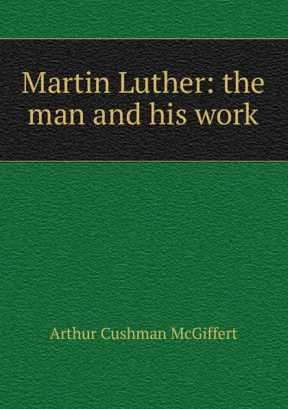 Обложка книги Martin Luther: the man and his work, Arthur Cushman McGiffert