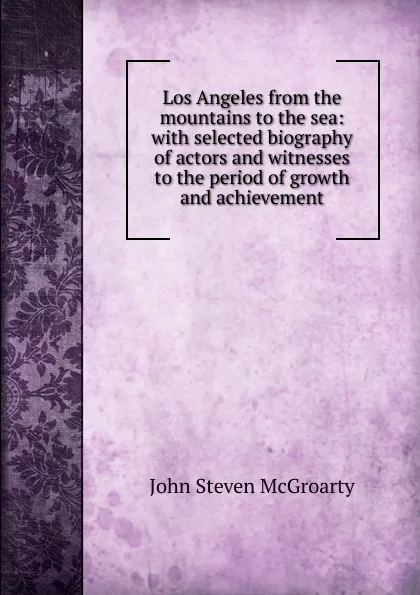 Обложка книги Los Angeles from the mountains to the sea: with selected biography of actors and witnesses to the period of growth and achievement, John Steven McGroarty