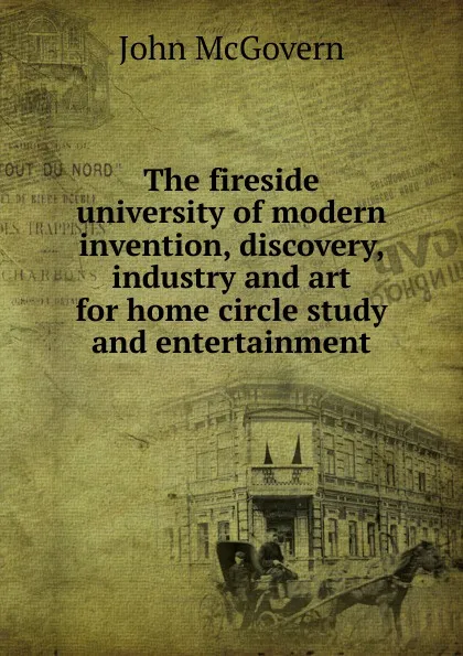 Обложка книги The fireside university of modern invention, discovery, industry and art for home circle study and entertainment, John McGovern