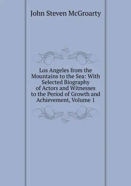 Обложка книги Los Angeles from the Mountains to the Sea: With Selected Biography of Actors and Witnesses to the Period of Growth and Achievement, Volume 1, John Steven McGroarty