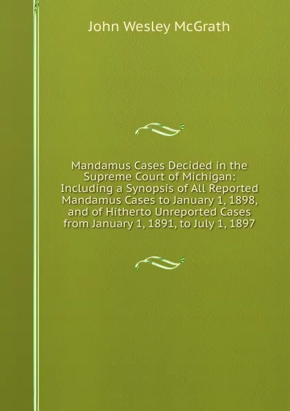 Обложка книги Mandamus Cases Decided in the Supreme Court of Michigan: Including a Synopsis of All Reported Mandamus Cases to January 1, 1898, and of Hitherto Unreported Cases from January 1, 1891, to July 1, 1897, John Wesley McGrath