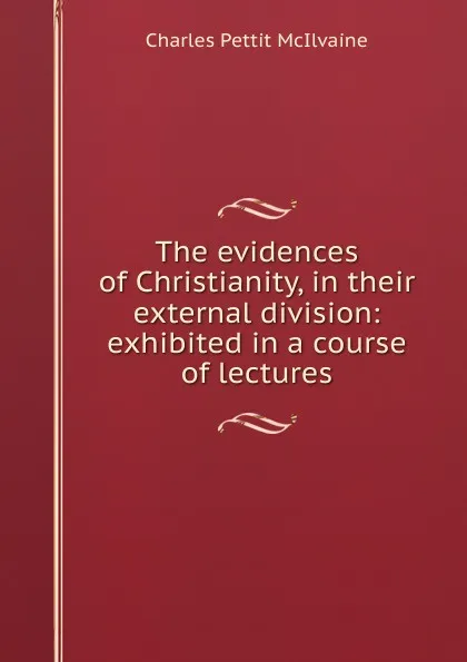 Обложка книги The evidences of Christianity, in their external division: exhibited in a course of lectures, Charles Pettit McIlvaine