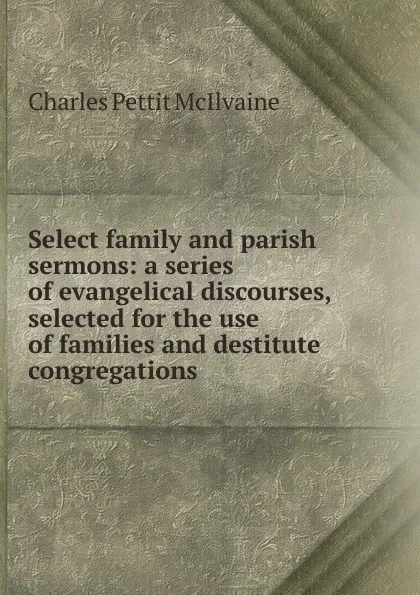 Обложка книги Select family and parish sermons: a series of evangelical discourses, selected for the use of families and destitute congregations, Charles Pettit McIlvaine