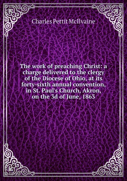 Обложка книги The work of preaching Christ: a charge delivered to the clergy of the Diocese of Ohio, at its forty-sixth annual convention, in St. Paul.s Church, Akron, on the 3d of June, 1863, Charles Pettit McIlvaine