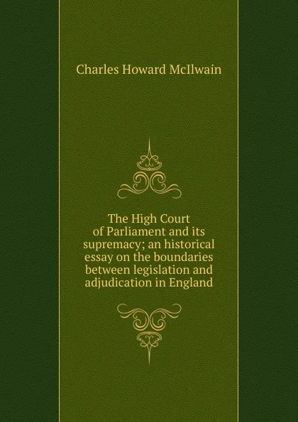 Обложка книги The High Court of Parliament and its supremacy; an historical essay on the boundaries between legislation and adjudication in England, Charles Howard McIlwain