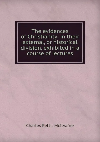 Обложка книги The evidences of Christianity: in their external, or historical division, exhibited in a course of lectures, Charles Pettit McIlvaine