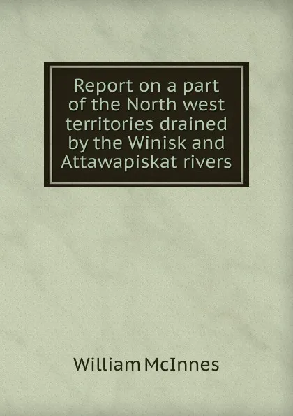 Обложка книги Report on a part of the North west territories drained by the Winisk and Attawapiskat rivers, William McInnes