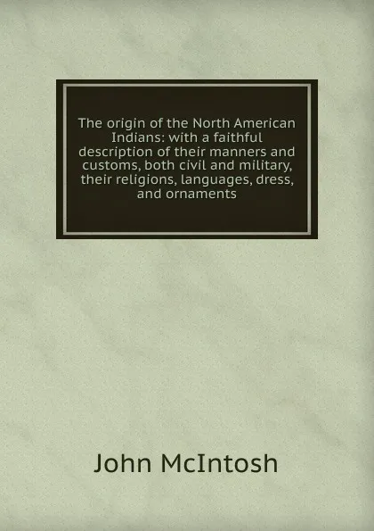 Обложка книги The origin of the North American Indians: with a faithful description of their manners and customs, both civil and military, their religions, languages, dress, and ornaments, John McIntosh