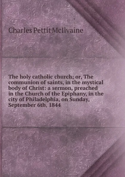 Обложка книги The holy catholic church; or, The communion of saints, in the mystical body of Christ: a sermon, preached in the Church of the Epiphany, in the city of Philadelphia, on Sunday, September 6th, 1844, Charles Pettit McIlvaine