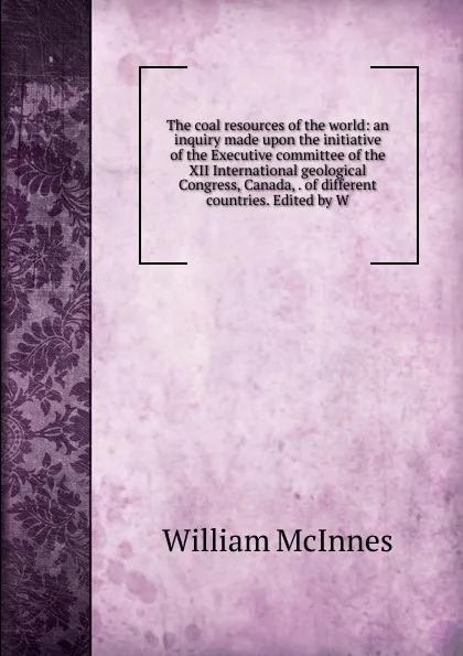 Обложка книги The coal resources of the world: an inquiry made upon the initiative of the Executive committee of the XII International geological Congress, Canada, . of different countries. Edited by W, William McInnes