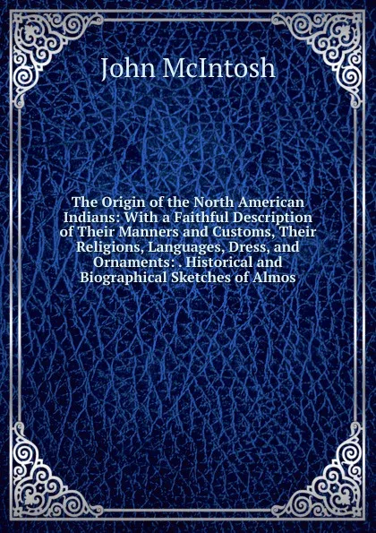 Обложка книги The Origin of the North American Indians: With a Faithful Description of Their Manners and Customs, Their Religions, Languages, Dress, and Ornaments: . Historical and Biographical Sketches of Almos, John McIntosh