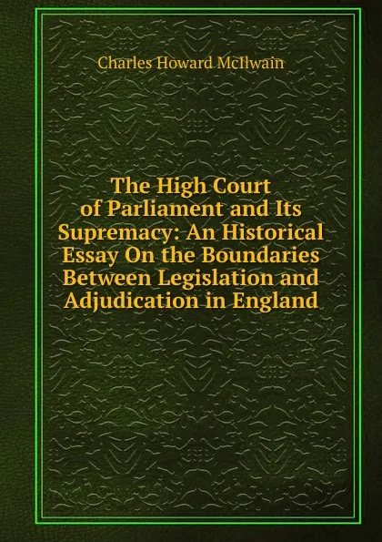 Обложка книги The High Court of Parliament and Its Supremacy: An Historical Essay On the Boundaries Between Legislation and Adjudication in England, Charles Howard McIlwain