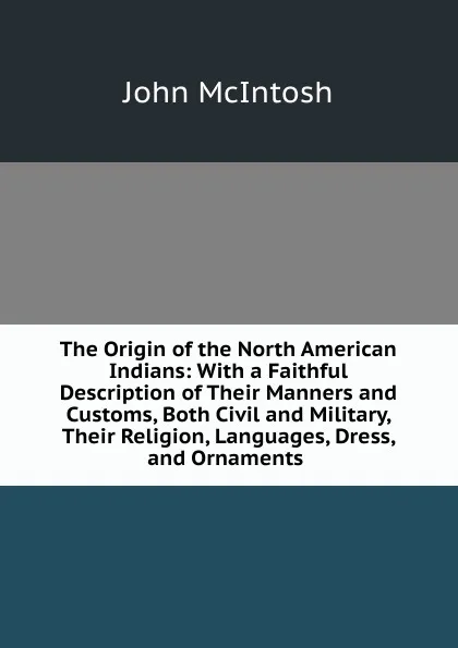 Обложка книги The Origin of the North American Indians: With a Faithful Description of Their Manners and Customs, Both Civil and Military, Their Religion, Languages, Dress, and Ornaments ., John McIntosh