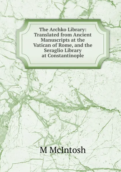 Обложка книги The Archko Library: Translated from Ancient Manuscripts at the Vatican of Rome, and the Seraglio Library at Constantinople, M McIntosh