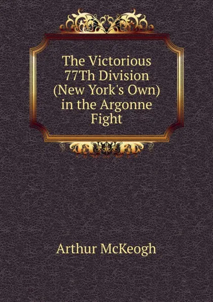 Обложка книги The Victorious 77Th Division (New York.s Own) in the Argonne Fight, Arthur McKeogh