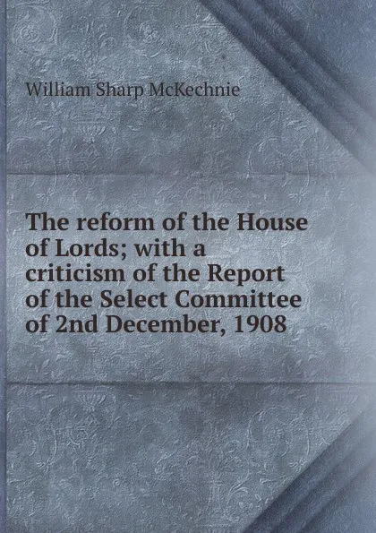 Обложка книги The reform of the House of Lords; with a criticism of the Report of the Select Committee of 2nd December, 1908, William Sharp McKechnie