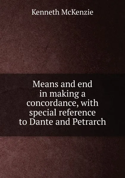 Обложка книги Means and end in making a concordance, with special reference to Dante and Petrarch, Kenneth McKenzie