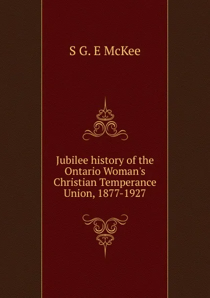 Обложка книги Jubilee history of the Ontario Woman.s Christian Temperance Union, 1877-1927, S G. E McKee