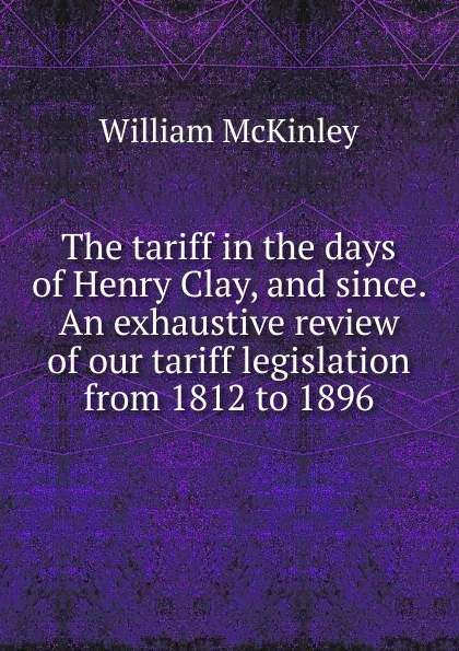 Обложка книги The tariff in the days of Henry Clay, and since. An exhaustive review of our tariff legislation from 1812 to 1896, William McKinley