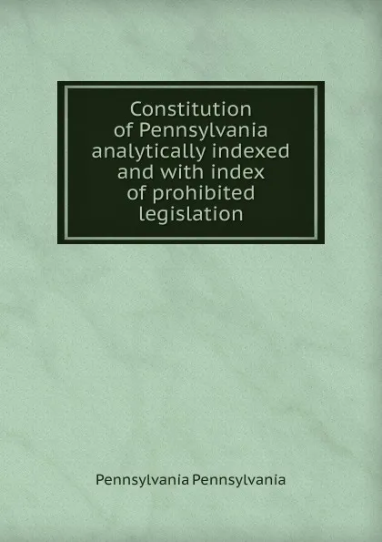 Обложка книги Constitution of Pennsylvania analytically indexed and with index of prohibited legislation, Pennsylvania Pennsylvania