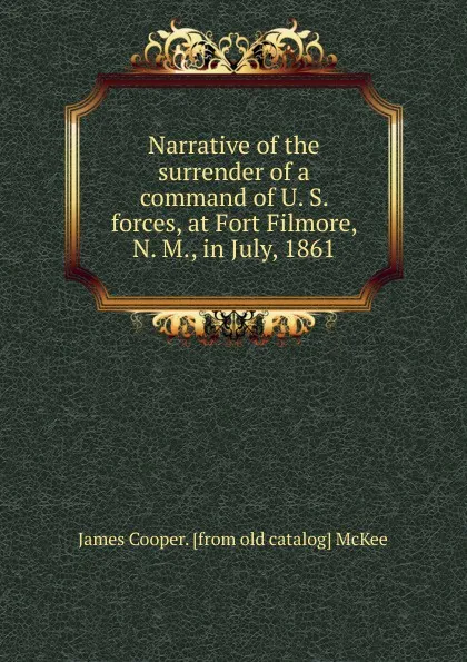 Обложка книги Narrative of the surrender of a command of U. S. forces, at Fort Filmore, N. M., in July, 1861, James Cooper. [from old catalog] McKee