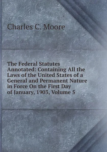 Обложка книги The Federal Statutes Annotated: Containing All the Laws of the United States of a General and Permanent Nature in Force On the First Day of January, 1903, Volume 5, Charles C. Moore