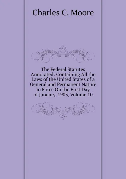 Обложка книги The Federal Statutes Annotated: Containing All the Laws of the United States of a General and Permanent Nature in Force On the First Day of January, 1903, Volume 10, Charles C. Moore