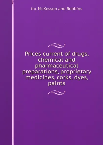 Обложка книги Prices current of drugs, chemical and pharmaceutical preparations, proprietary medicines, corks, dyes, paints, inc McKesson and Robbins