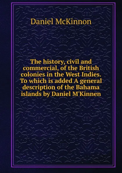 Обложка книги The history, civil and commercial, of the British colonies in the West Indies. To which is added A general description of the Bahama islands by Daniel M.Kinnen, Daniel McKinnon