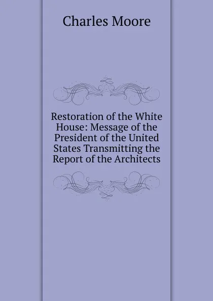 Обложка книги Restoration of the White House: Message of the President of the United States Transmitting the Report of the Architects, Charles Moore