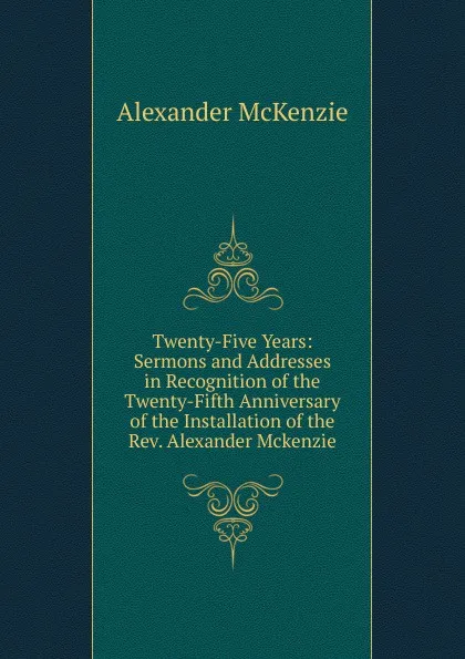 Обложка книги Twenty-Five Years: Sermons and Addresses in Recognition of the Twenty-Fifth Anniversary of the Installation of the Rev. Alexander Mckenzie, Alexander McKenzie