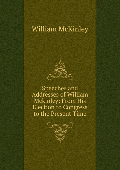 Обложка книги Speeches and Addresses of William Mckinley: From His Election to Congress to the Present Time, William McKinley