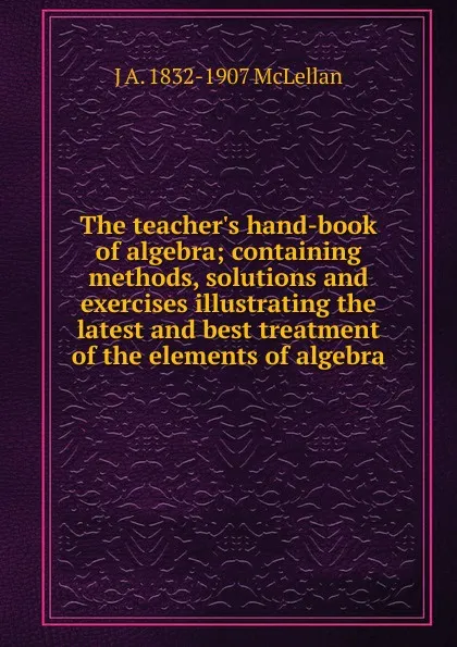 Обложка книги The teacher.s hand-book of algebra; containing methods, solutions and exercises illustrating the latest and best treatment of the elements of algebra, J.A. McLellan