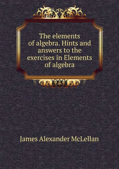 Обложка книги The elements of algebra. Hints and answers to the exercises in Elements of algebra, J.A. McLellan