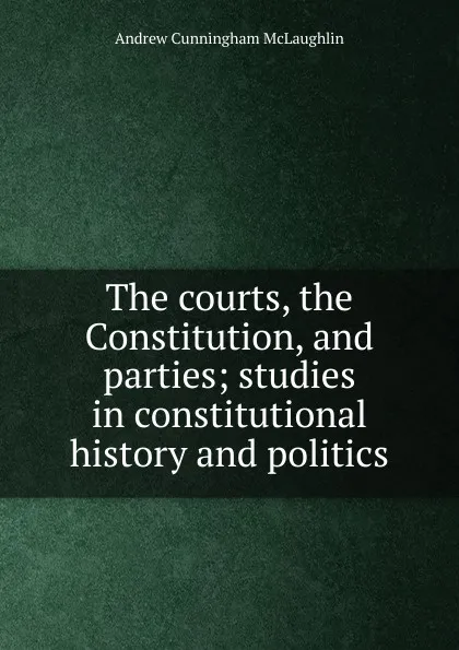 Обложка книги The courts, the Constitution, and parties; studies in constitutional history and politics, Andrew Cunningham McLaughlin