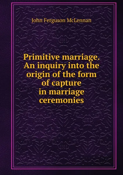 Обложка книги Primitive marriage. An inquiry into the origin of the form of capture in marriage ceremonies, John Ferguson McLennan