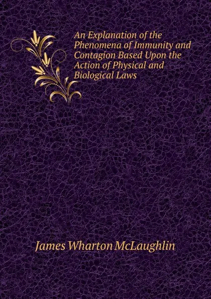 Обложка книги An Explanation of the Phenomena of Immunity and Contagion Based Upon the Action of Physical and Biological Laws, James Wharton McLaughlin