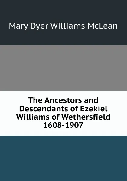 Обложка книги The Ancestors and Descendants of Ezekiel Williams of Wethersfield 1608-1907, Mary Dyer Williams McLean