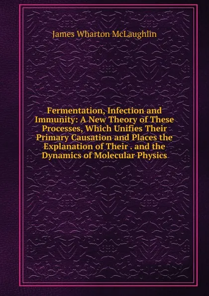 Обложка книги Fermentation, Infection and Immunity: A New Theory of These Processes, Which Unifies Their Primary Causation and Places the Explanation of Their . and the Dynamics of Molecular Physics, James Wharton McLaughlin