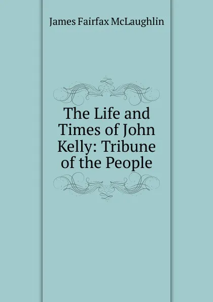 Обложка книги The Life and Times of John Kelly: Tribune of the People, James Fairfax McLaughlin