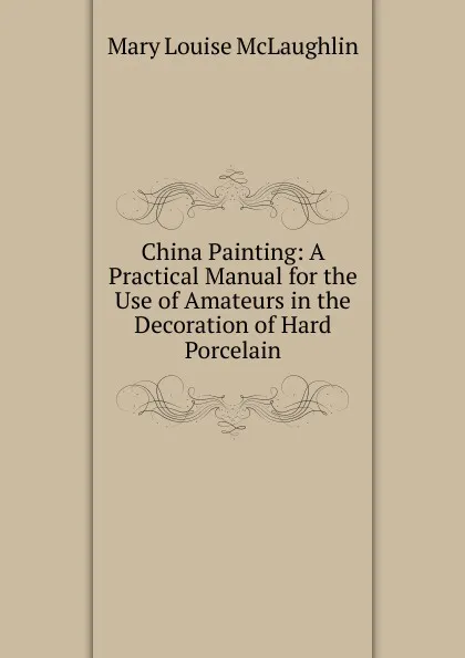 Обложка книги China Painting: A Practical Manual for the Use of Amateurs in the Decoration of Hard Porcelain, Mary Louise McLaughlin