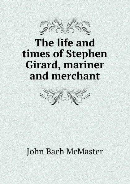 Обложка книги The life and times of Stephen Girard, mariner and merchant, John Bach McMaster