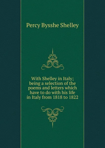 Обложка книги With Shelley in Italy; being a selection of the poems and letters which have to do with his life in Italy from 1818 to 1822, Shelley Percy Bysshe