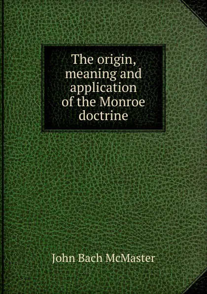 Обложка книги The origin, meaning and application of the Monroe doctrine, John Bach McMaster