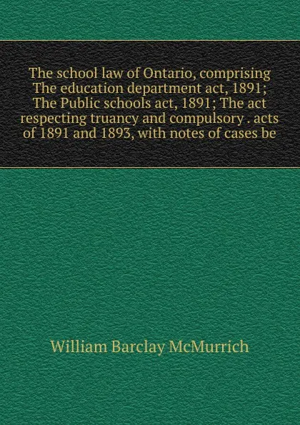 Обложка книги The school law of Ontario, comprising The education department act, 1891; The Public schools act, 1891; The act respecting truancy and compulsory . acts of 1891 and 1893, with notes of cases be, William Barclay McMurrich