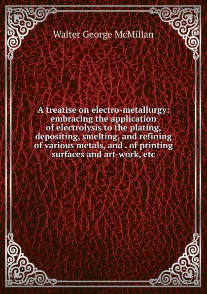 Обложка книги A treatise on electro-metallurgy: embracing the application of electrolysis to the plating, depositing, smelting, and refining of various metals, and . of printing surfaces and art-work, etc, Walter George McMillan