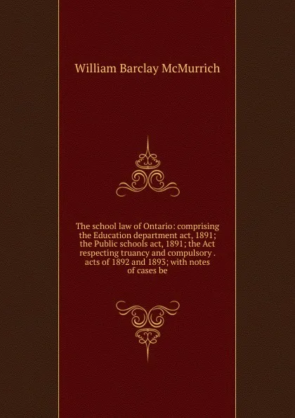 Обложка книги The school law of Ontario: comprising the Education department act, 1891; the Public schools act, 1891; the Act respecting truancy and compulsory . acts of 1892 and 1893; with notes of cases be, William Barclay McMurrich