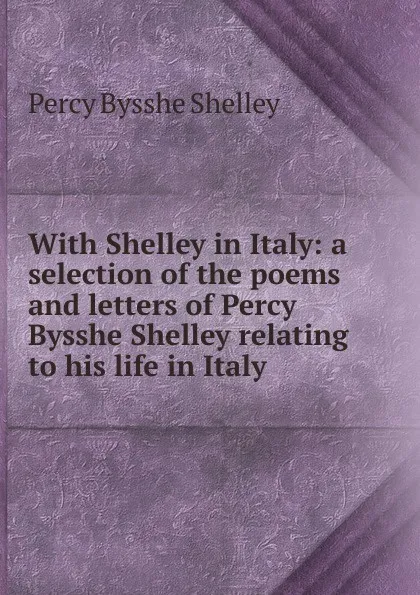 Обложка книги With Shelley in Italy: a selection of the poems and letters of Percy Bysshe Shelley relating to his life in Italy, Shelley Percy Bysshe